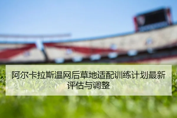 阿尔卡拉斯温网后草地适配训练计划最新评估与调整