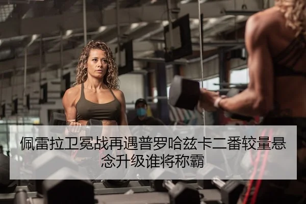 佩雷拉卫冕战再遇普罗哈兹卡二番较量悬念升级谁将称霸